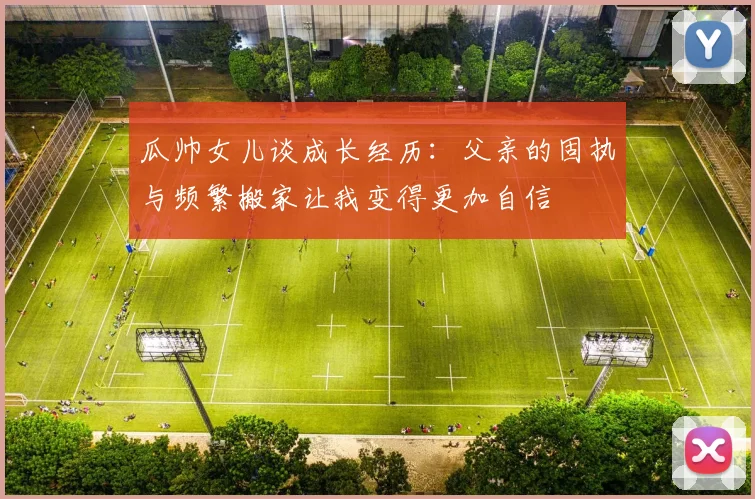 瓜帅女儿谈成长经历：父亲的固执与频繁搬家让我变得更加自信