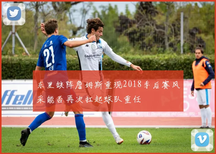 东里缺阵詹姆斯重现2018季后赛风采能否再次扛起球队重任