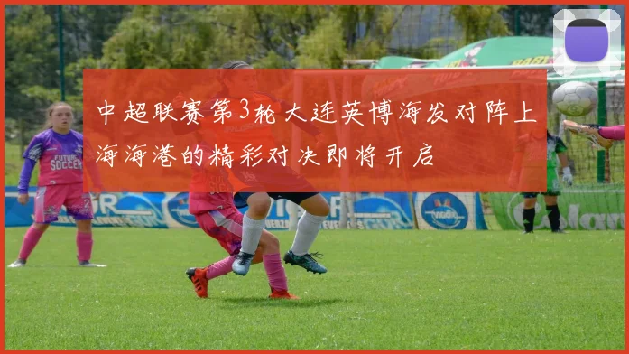 中超联赛第3轮大连英博海发对阵上海海港的精彩对决即将开启