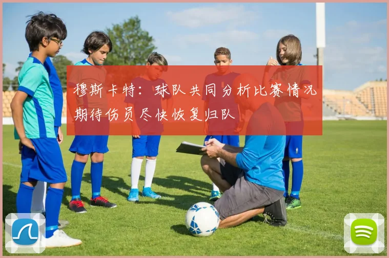 穆斯卡特：球队共同分析比赛情况期待伤员尽快恢复归队