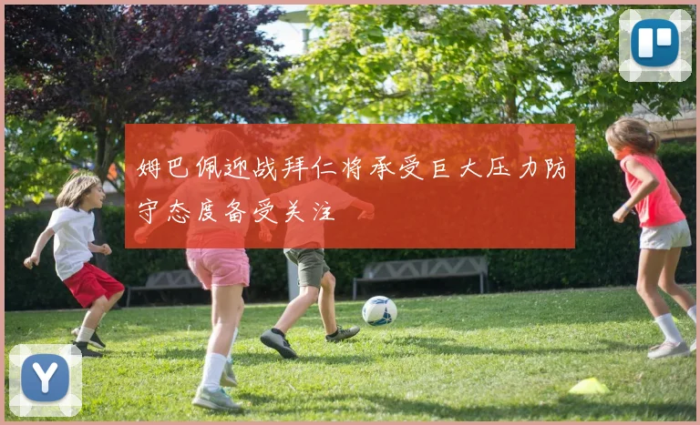 姆巴佩迎战拜仁将承受巨大压力防守态度备受关注