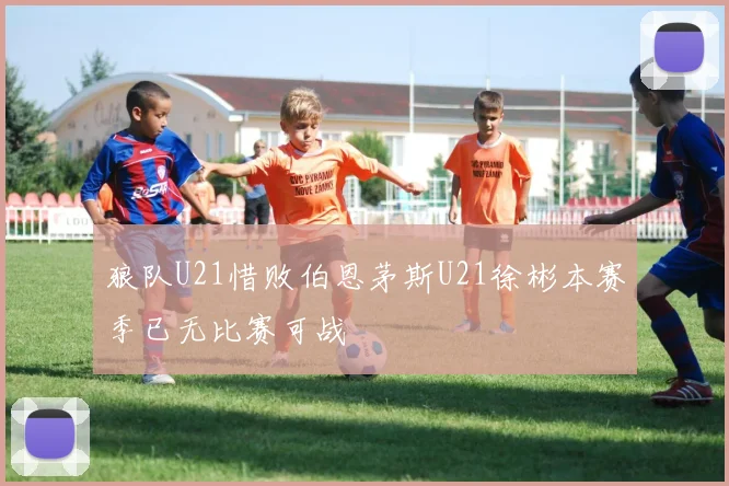 狼队U21惜败伯恩茅斯U21徐彬本赛季已无比赛可战