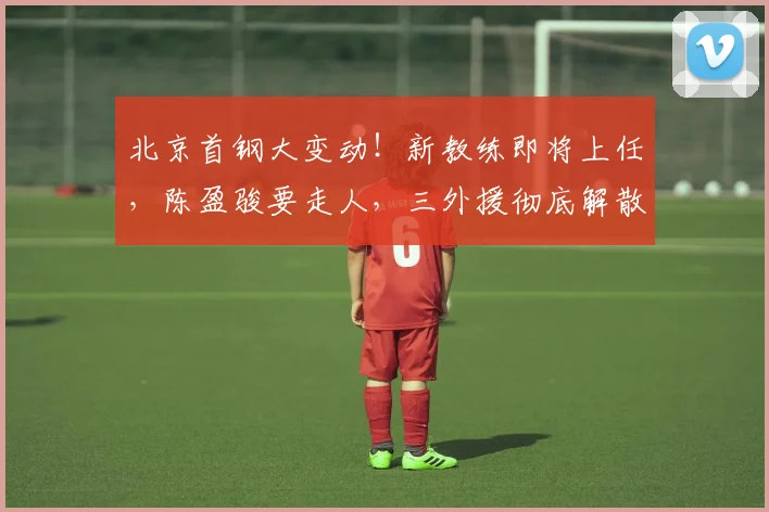 北京首钢大变动！新教练即将上任，陈盈骏要走人，三外援彻底解散，两亿打水漂