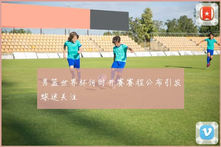 男篮世界杯何时开赛赛程公布引发球迷关注