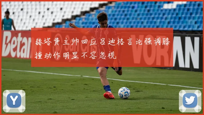 赫塔费主帅回应吕迪格言论强调膝撞动作明显不容忽视