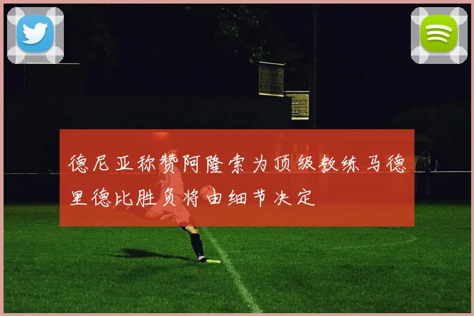德尼亚称赞阿隆索为顶级教练马德里德比胜负将由细节决定