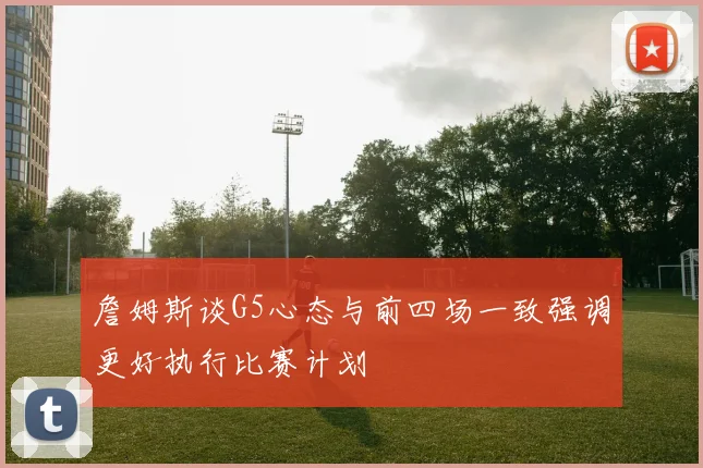 詹姆斯谈G5心态与前四场一致强调更好执行比赛计划