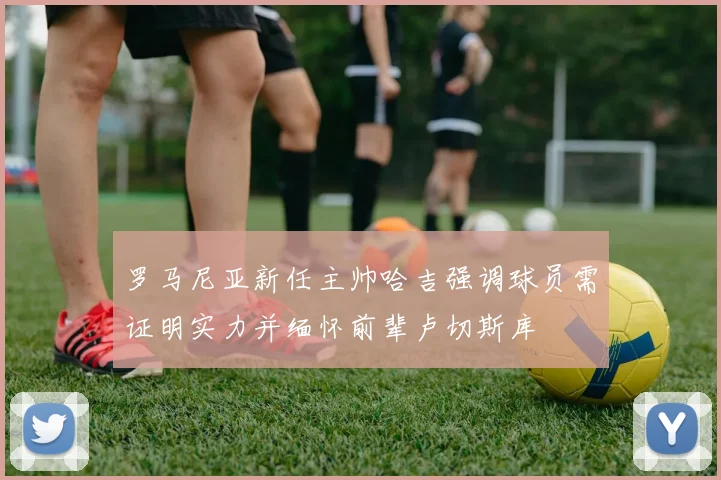 罗马尼亚新任主帅哈吉强调球员需证明实力并缅怀前辈卢切斯库