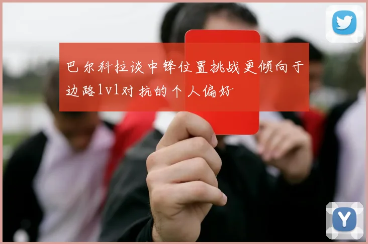 巴尔科拉谈中锋位置挑战更倾向于边路1v1对抗的个人偏好