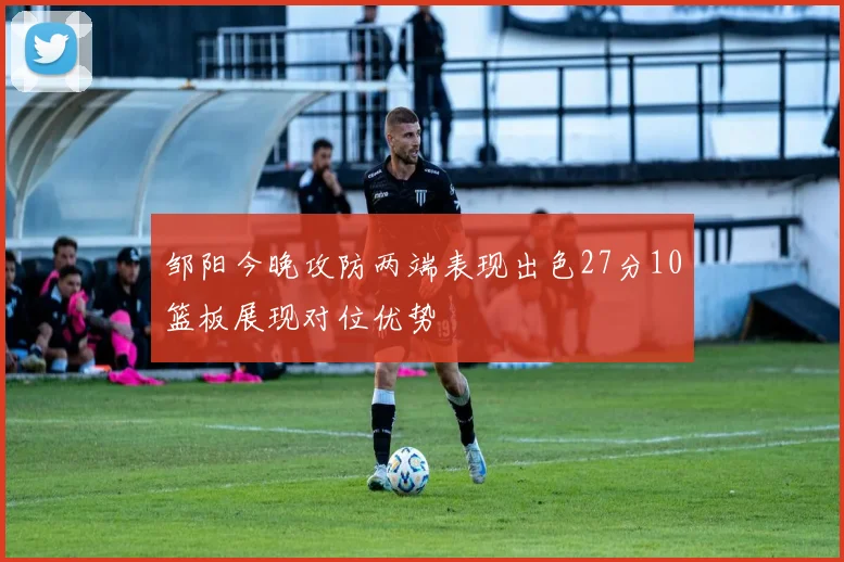 邹阳今晚攻防两端表现出色27分10篮板展现对位优势