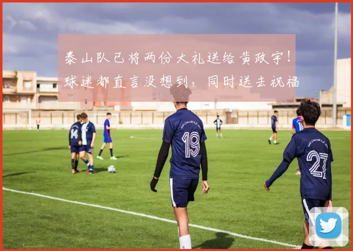 泰山队已将两份大礼送给黄政宇！球迷都直言没想到，同时送去祝福